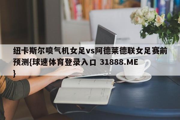 纽卡斯尔喷气机女足vs阿德莱德联女足赛前预测{球速体育登录入口 31888.ME}