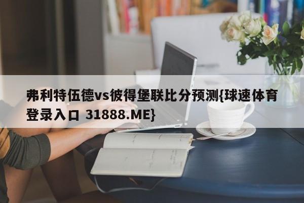 弗利特伍德vs彼得堡联比分预测{球速体育登录入口 31888.ME}